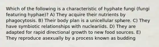 Which of the following is a characteristic of hyphate fungi (fungi featuring hyphae)? A) They acquire their nutrients by phagocytosis. B) Their body plan is a unicellular sphere. C) They have <a href='https://www.questionai.com/knowledge/kRSNvCqb1I-symbiotic-relationships' class='anchor-knowledge'>symbiotic relationships</a> with nucleariids. D) They are adapted for rapid directional growth to new food sources. E) They reproduce asexually by a process known as budding