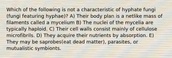 Which of the following is not a characteristic of hyphate fungi (fungi featuring hyphae)? A) Their body plan is a netlike mass of filaments called a mycelium B) The nuclei of the mycelia are typically haploid. C) Their cell walls consist mainly of cellulose microfibrils. D) They acquire their nutrients by absorption. E) They may be saprobes(eat dead matter), parasites, or mutualistic symbionts.