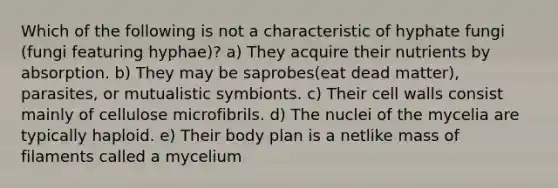 Which of the following is not a characteristic of hyphate fungi (fungi featuring hyphae)? a) They acquire their nutrients by absorption. b) They may be saprobes(eat dead matter), parasites, or mutualistic symbionts. c) Their cell walls consist mainly of cellulose microfibrils. d) The nuclei of the mycelia are typically haploid. e) Their body plan is a netlike mass of filaments called a mycelium