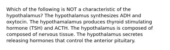 Which of the following is NOT a characteristic of the hypothalamus? The hypothalamus synthesizes ADH and oxytocin. The hypothamalamus produces thyroid stimulating hormone (TSH) and ACTH. The hypothalamus is composed of composed of nervous tissue. The hypothalamus secretes releasing hormones that control the anterior pituitary.