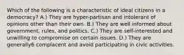 Which of the following is a characteristic of ideal citizens in a democracy? A.) They are hyper-partisan and intolerant of opinions other than their own. B.) They are well informed about government, rules, and politics. C.) They are self-interested and unwilling to compromise on certain issues. D.) They are generally6 complacent and avoid participating in civic activities.