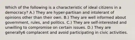 Which of the following is a characteristic of ideal citizens in a democracy? A.) They are hyper-partisan and intolerant of opinions other than their own. B.) They are well informed about government, rules, and politics. C.) They are self-interested and unwilling to compromise on certain issues. D.) They are generally6 complacent and avoid participating in civic activities.