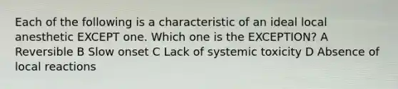 Each of the following is a characteristic of an ideal local anesthetic EXCEPT one. Which one is the EXCEPTION? A Reversible B Slow onset C Lack of systemic toxicity D Absence of local reactions