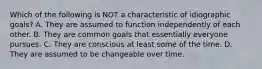 Which of the following is NOT a characteristic of idiographic goals? A. They are assumed to function independently of each other. B. They are common goals that essentially everyone pursues. C. They are conscious at least some of the time. D. They are assumed to be changeable over time.