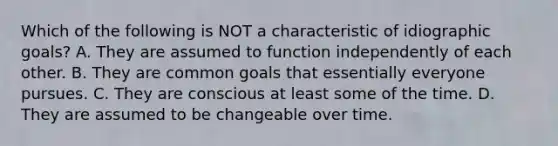 Which of the following is NOT a characteristic of idiographic goals? A. They are assumed to function independently of each other. B. They are common goals that essentially everyone pursues. C. They are conscious at least some of the time. D. They are assumed to be changeable over time.