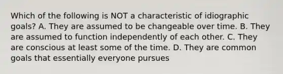 Which of the following is NOT a characteristic of idiographic goals? A. They are assumed to be changeable over time. B. They are assumed to function independently of each other. C. They are conscious at least some of the time. D. They are common goals that essentially everyone pursues