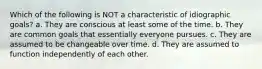 Which of the following is NOT a characteristic of idiographic goals? a. They are conscious at least some of the time. b. They are common goals that essentially everyone pursues. c. They are assumed to be changeable over time. d. They are assumed to function independently of each other.