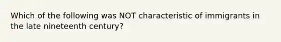 Which of the following was NOT characteristic of immigrants in the late nineteenth century?