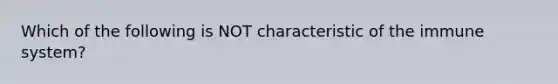 Which of the following is NOT characteristic of the immune system?