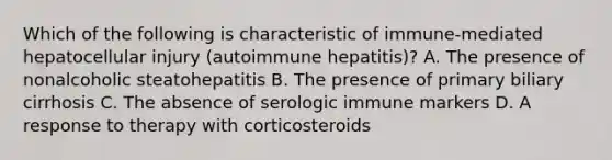 Which of the following is characteristic of immune-mediated hepatocellular injury (autoimmune hepatitis)? A. The presence of nonalcoholic steatohepatitis B. The presence of primary biliary cirrhosis C. The absence of serologic immune markers D. A response to therapy with corticosteroids