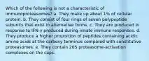 Which of the following is not a characteristic of immunoproteasomes? a. They make up about 1% of cellular protein. b. They consist of four rings of seven polypeptide subunits that exist in alternative forms. c. They are produced in response to IFN-γ produced during innate immune responses. d. They produce a higher proportion of peptides containing acidic amino acids at the carboxy terminus compared with constitutive proteasomes. e. They contain 20S proteasome-activation complexes on the caps.