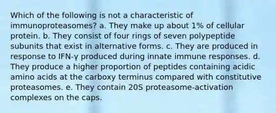 Which of the following is not a characteristic of immunoproteasomes? a. They make up about 1% of cellular protein. b. They consist of four rings of seven polypeptide subunits that exist in alternative forms. c. They are produced in response to IFN-γ produced during innate immune responses. d. They produce a higher proportion of peptides containing acidic amino acids at the carboxy terminus compared with constitutive proteasomes. e. They contain 20S proteasome-activation complexes on the caps.