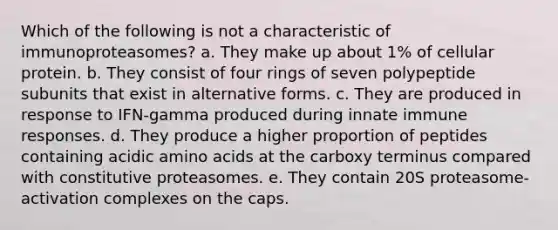 Which of the following is not a characteristic of immunoproteasomes? a. They make up about 1% of cellular protein. b. They consist of four rings of seven polypeptide subunits that exist in alternative forms. c. They are produced in response to IFN-gamma produced during innate immune responses. d. They produce a higher proportion of peptides containing acidic amino acids at the carboxy terminus compared with constitutive proteasomes. e. They contain 20S proteasome-activation complexes on the caps.