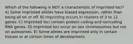 Which of the following is NOT a characteristic of imprinted loci? A) Some imprinted alleles have biased expression, rather than being all on or off. B) Imprinting occurs in clusters of 3 to 12 genes. C) Imprinted loci contain protein-coding and noncoding RNA genes. D) Imprinted loci occur on sex chromosomes but not on autosomes. E) Some alleles are imprinted only in certain tissues or at certain times of development.