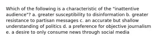 Which of the following is a characteristic of the "inattentive audience"? a. greater susceptibility to disinformation b. greater resistance to partisan messages c. an accurate but shallow understanding of politics d. a preference for objective journalism e. a desire to only consume news through social media