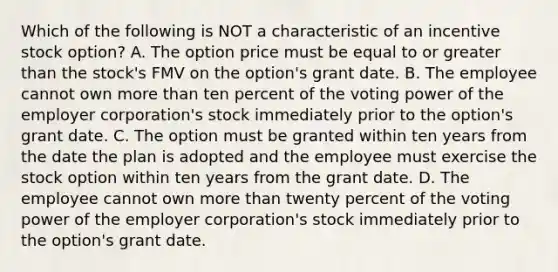 Which of the following is NOT a characteristic of an incentive stock option? A. The option price must be equal to or greater than the stock's FMV on the option's grant date. B. The employee cannot own more than ten percent of the voting power of the employer corporation's stock immediately prior to the option's grant date. C. The option must be granted within ten years from the date the plan is adopted and the employee must exercise the stock option within ten years from the grant date. D. The employee cannot own more than twenty percent of the voting power of the employer corporation's stock immediately prior to the option's grant date.