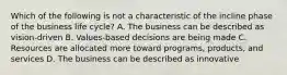 Which of the following is not a characteristic of the incline phase of the business life cycle? A. The business can be described as vision-driven B. Values-based decisions are being made C. Resources are allocated more toward programs, products, and services D. The business can be described as innovative