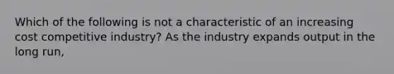 Which of the following is not a characteristic of an increasing cost competitive industry? As the industry expands output in the long run,