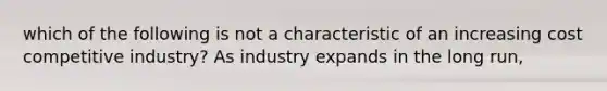 which of the following is not a characteristic of an increasing cost competitive industry? As industry expands in the long run,