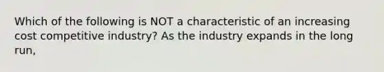 Which of the following is NOT a characteristic of an increasing cost competitive industry? As the industry expands in the long run,