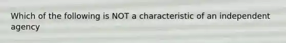 Which of the following is NOT a characteristic of an independent agency