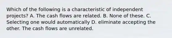 Which of the following is a characteristic of independent projects? A. The cash flows are related. B. None of these. C. Selecting one would automatically D. eliminate accepting the other. The cash flows are unrelated.