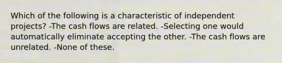 Which of the following is a characteristic of independent projects? -The cash flows are related. -Selecting one would automatically eliminate accepting the other. -The cash flows are unrelated. -None of these.