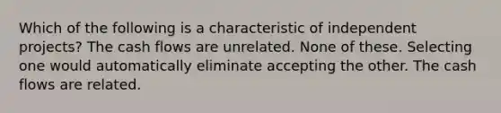 Which of the following is a characteristic of independent projects? The cash flows are unrelated. None of these. Selecting one would automatically eliminate accepting the other. The cash flows are related.