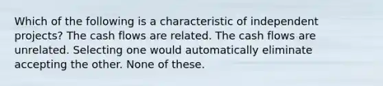 Which of the following is a characteristic of independent projects? The cash flows are related. The cash flows are unrelated. Selecting one would automatically eliminate accepting the other. None of these.