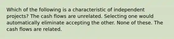 Which of the following is a characteristic of independent projects? The cash flows are unrelated. Selecting one would automatically eliminate accepting the other. None of these. The cash flows are related.