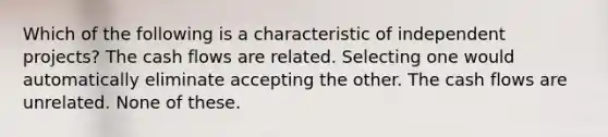 Which of the following is a characteristic of independent projects? The cash flows are related. Selecting one would automatically eliminate accepting the other. The cash flows are unrelated. None of these.