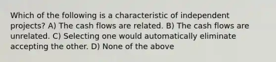 Which of the following is a characteristic of independent projects? A) The cash flows are related. B) The cash flows are unrelated. C) Selecting one would automatically eliminate accepting the other. D) None of the above