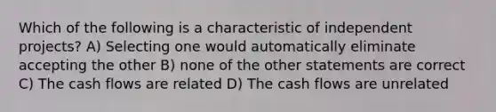 Which of the following is a characteristic of independent projects? A) Selecting one would automatically eliminate accepting the other B) none of the other statements are correct C) The cash flows are related D) The cash flows are unrelated