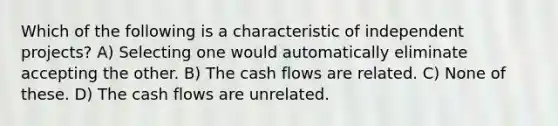 Which of the following is a characteristic of independent projects? A) Selecting one would automatically eliminate accepting the other. B) The cash flows are related. C) None of these. D) The cash flows are unrelated.