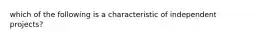 which of the following is a characteristic of independent projects?