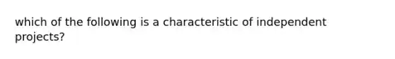 which of the following is a characteristic of independent projects?