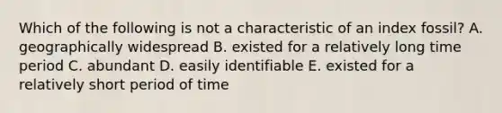 Which of the following is not a characteristic of an index fossil? A. geographically widespread B. existed for a relatively long time period C. abundant D. easily identifiable E. existed for a relatively short period of time