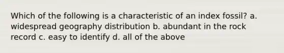 Which of the following is a characteristic of an index fossil? a. widespread geography distribution b. abundant in the rock record c. easy to identify d. all of the above