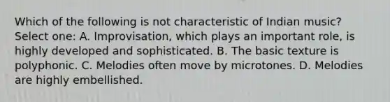 Which of the following is not characteristic of Indian music? Select one: A. Improvisation, which plays an important role, is highly developed and sophisticated. B. The basic texture is polyphonic. C. Melodies often move by microtones. D. Melodies are highly embellished.