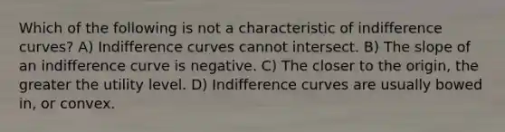 Which of the following is not a characteristic of indifference curves? A) Indifference curves cannot intersect. B) The slope of an indifference curve is negative. C) The closer to the origin, the greater the utility level. D) Indifference curves are usually bowed in, or convex.