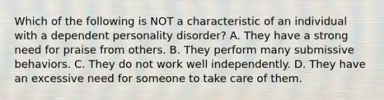 Which of the following is NOT a characteristic of an individual with a dependent personality disorder? A. They have a strong need for praise from others. B. They perform many submissive behaviors. C. They do not work well independently. D. They have an excessive need for someone to take care of them.