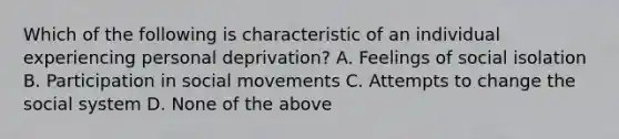 Which of the following is characteristic of an individual experiencing personal deprivation? A. Feelings of social isolation B. Participation in social movements C. Attempts to change the social system D. None of the above