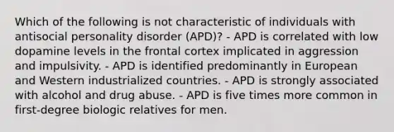 Which of the following is not characteristic of individuals with antisocial personality disorder (APD)? - APD is correlated with low dopamine levels in the frontal cortex implicated in aggression and impulsivity. - APD is identified predominantly in European and Western industrialized countries. - APD is strongly associated with alcohol and drug abuse. - APD is five times more common in first-degree biologic relatives for men.