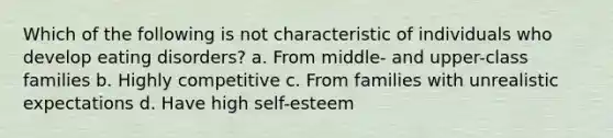 Which of the following is not characteristic of individuals who develop eating disorders? a. From middle- and upper-class families b. Highly competitive c. From families with unrealistic expectations d. Have high self-esteem