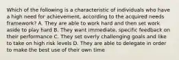 Which of the following is a characteristic of individuals who have a high need for achievement, according to the acquired needs framework? A. They are able to work hard and then set work aside to play hard B. They want immediate, specific feedback on their performance C. They set overly challenging goals and like to take on high risk levels D. They are able to delegate in order to make the best use of their own time