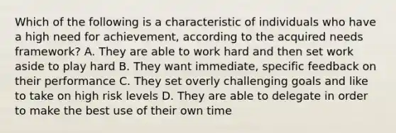 Which of the following is a characteristic of individuals who have a high need for achievement, according to the acquired needs framework? A. They are able to work hard and then set work aside to play hard B. They want immediate, specific feedback on their performance C. They set overly challenging goals and like to take on high risk levels D. They are able to delegate in order to make the best use of their own time