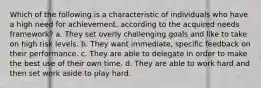 Which of the following is a characteristic of individuals who have a high need for achievement, according to the acquired needs framework? a. They set overly challenging goals and like to take on high risk levels. b. They want immediate, specific feedback on their performance. c. They are able to delegate in order to make the best use of their own time. d. They are able to work hard and then set work aside to play hard.