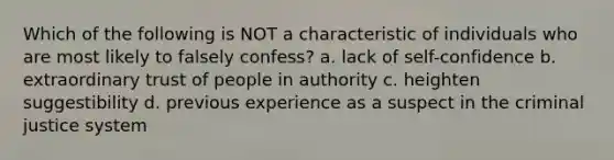 Which of the following is NOT a characteristic of individuals who are most likely to falsely confess? a. lack of self-confidence b. extraordinary trust of people in authority c. heighten suggestibility d. previous experience as a suspect in the criminal justice system