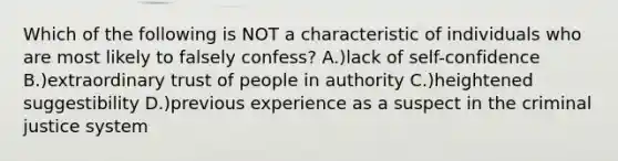 Which of the following is NOT a characteristic of individuals who are most likely to falsely confess? A.)lack of self-confidence B.)extraordinary trust of people in authority C.)heightened suggestibility D.)previous experience as a suspect in the criminal justice system