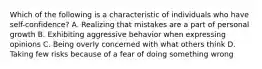 Which of the following is a characteristic of individuals who have self-confidence? A. Realizing that mistakes are a part of personal growth B. Exhibiting aggressive behavior when expressing opinions C. Being overly concerned with what others think D. Taking few risks because of a fear of doing something wrong